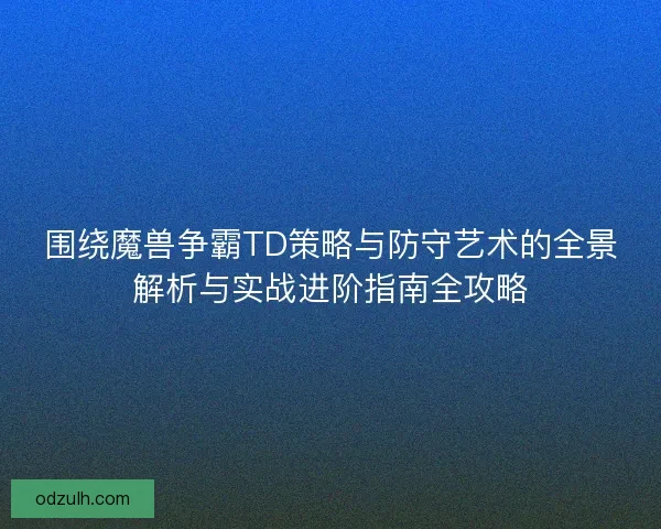 围绕魔兽争霸TD策略与防守艺术的全景解析与实战进阶指南全攻略