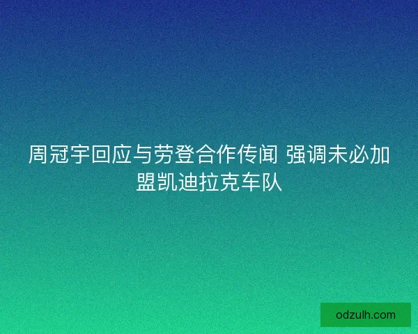 周冠宇回应与劳登合作传闻 强调未必加盟凯迪拉克车队