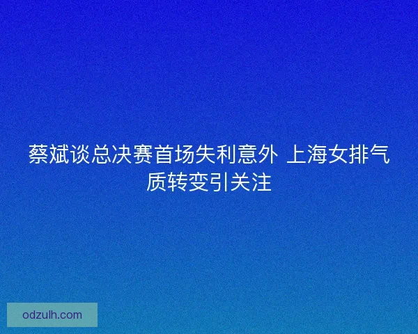 蔡斌谈总决赛首场失利意外 上海女排气质转变引关注