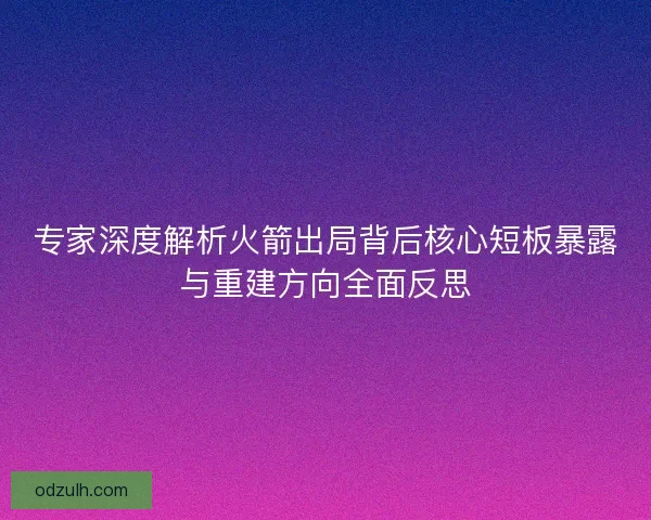 专家深度解析火箭出局背后核心短板暴露与重建方向全面反思