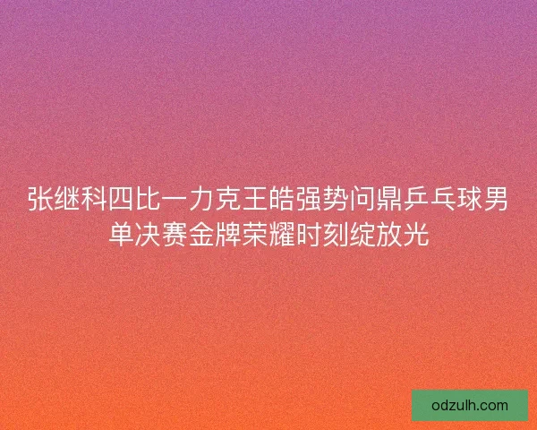 张继科四比一力克王皓强势问鼎乒乓球男单决赛金牌荣耀时刻绽放光