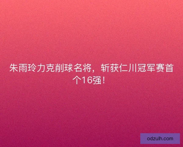 朱雨玲力克削球名将，斩获仁川冠军赛首个16强！