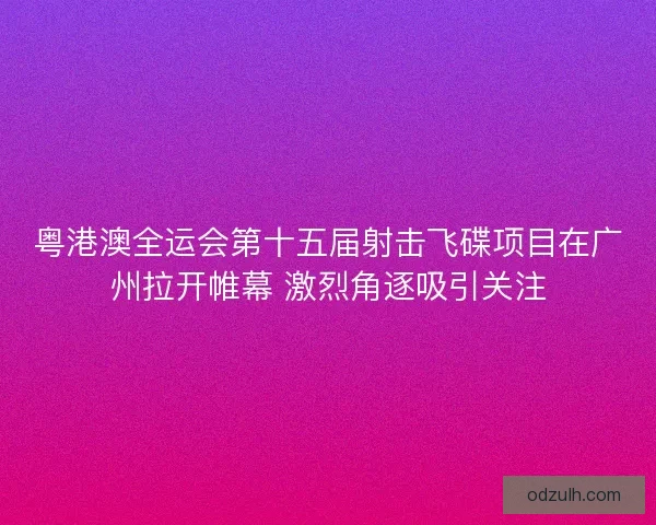 粤港澳全运会第十五届射击飞碟项目在广州拉开帷幕 激烈角逐吸引关注