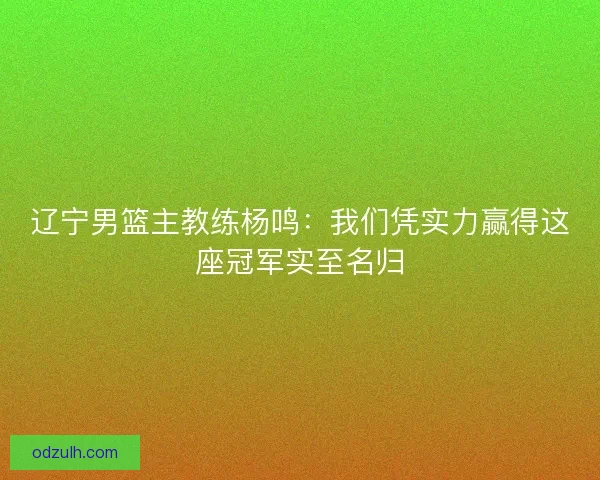 辽宁男篮主教练杨鸣：我们凭实力赢得这座冠军实至名归
