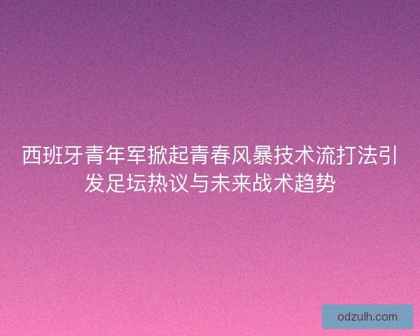 西班牙青年军掀起青春风暴技术流打法引发足坛热议与未来战术趋势