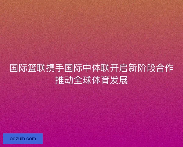 国际篮联携手国际中体联开启新阶段合作推动全球体育发展